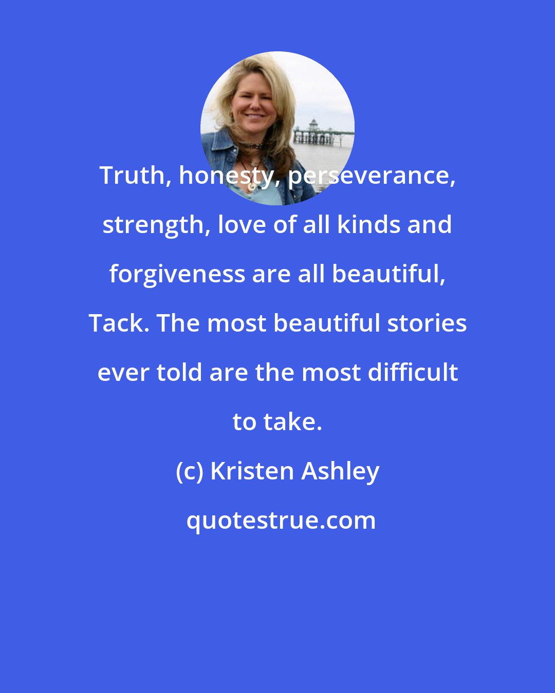 Kristen Ashley: Truth, honesty, perseverance, strength, love of all kinds and forgiveness are all beautiful, Tack. The most beautiful stories ever told are the most difficult to take.