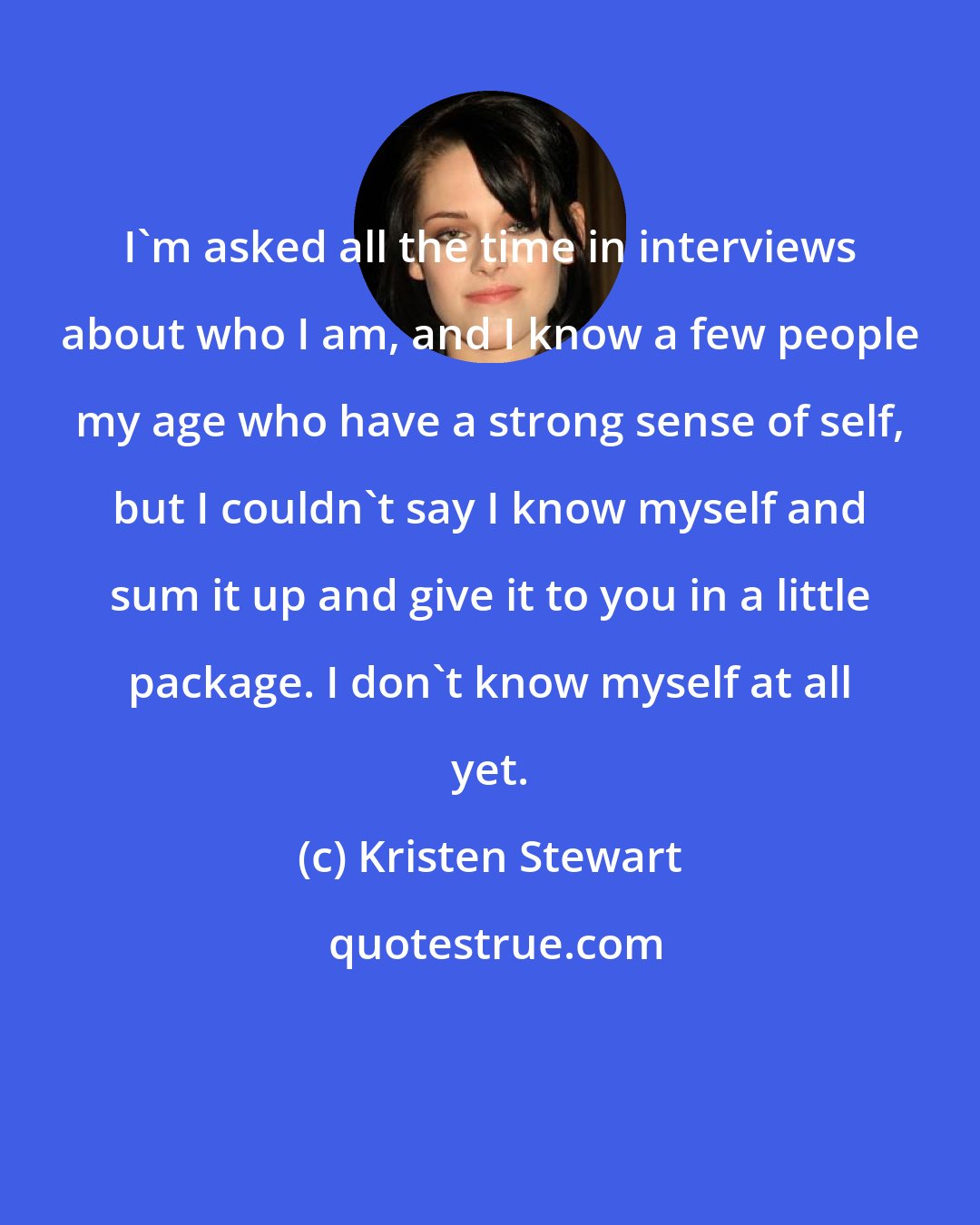 Kristen Stewart: I'm asked all the time in interviews about who I am, and I know a few people my age who have a strong sense of self, but I couldn't say I know myself and sum it up and give it to you in a little package. I don't know myself at all yet.