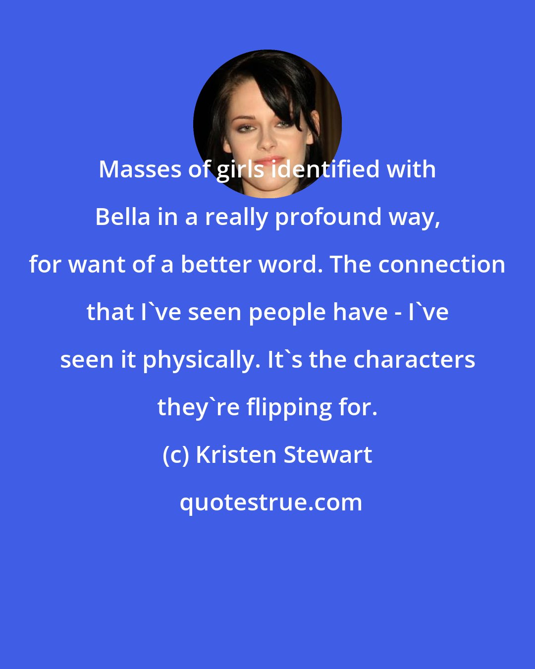 Kristen Stewart: Masses of girls identified with Bella in a really profound way, for want of a better word. The connection that I've seen people have - I've seen it physically. It's the characters they're flipping for.