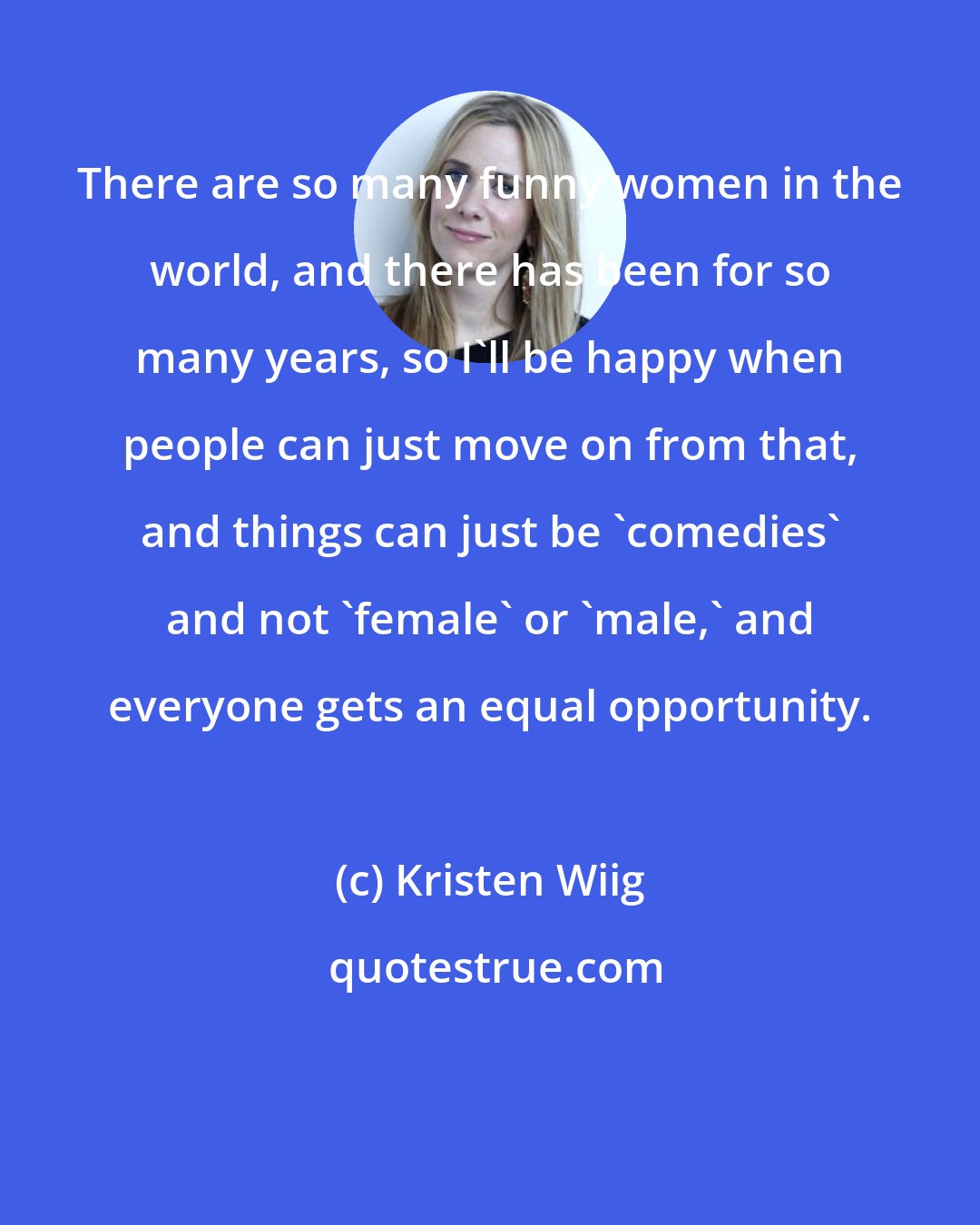 Kristen Wiig: There are so many funny women in the world, and there has been for so many years, so I'll be happy when people can just move on from that, and things can just be 'comedies' and not 'female' or 'male,' and everyone gets an equal opportunity.