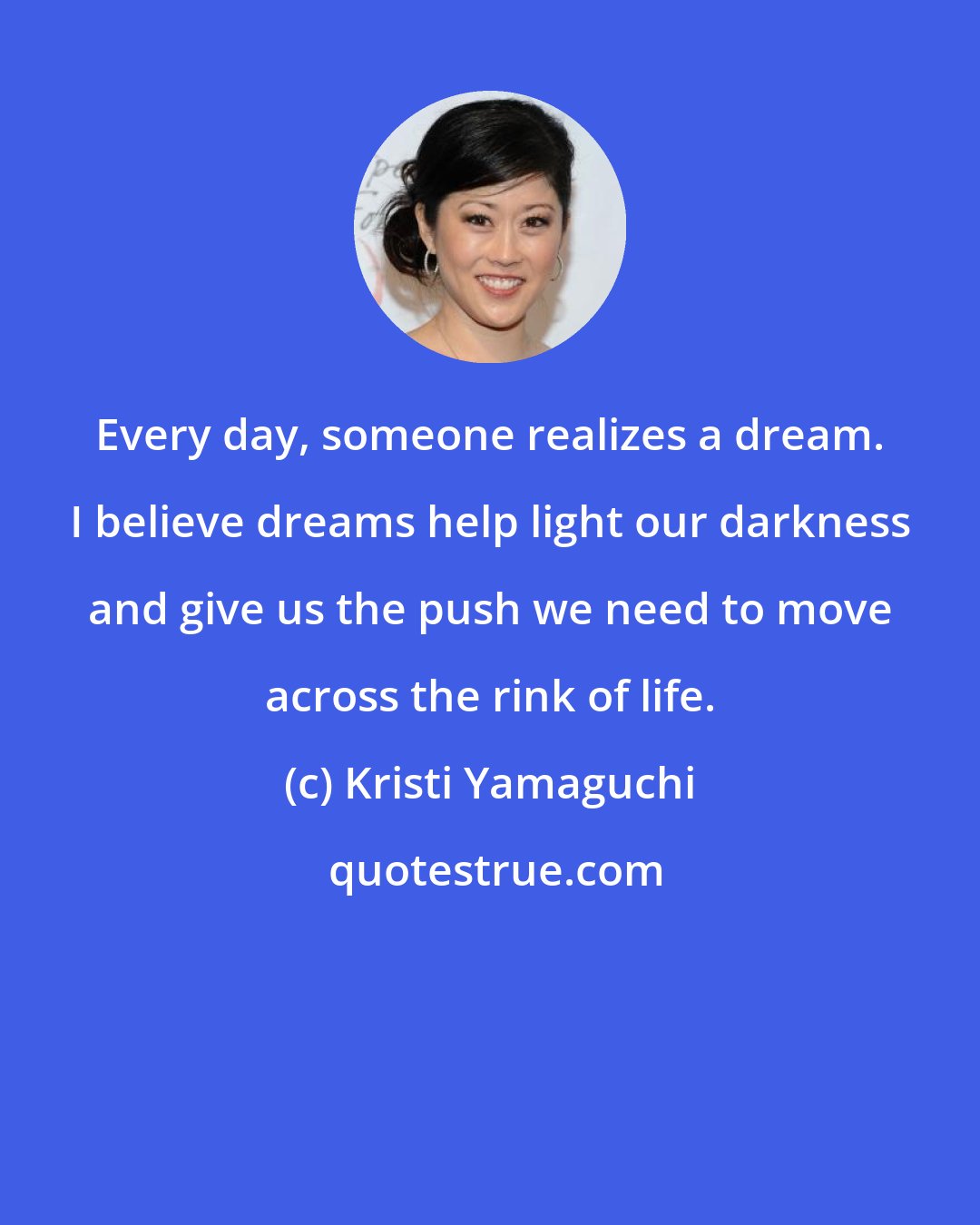 Kristi Yamaguchi: Every day, someone realizes a dream. I believe dreams help light our darkness and give us the push we need to move across the rink of life.
