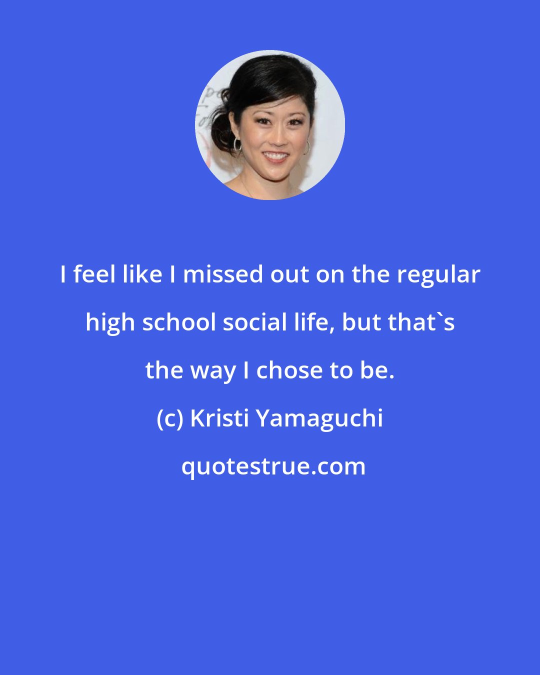 Kristi Yamaguchi: I feel like I missed out on the regular high school social life, but that's the way I chose to be.