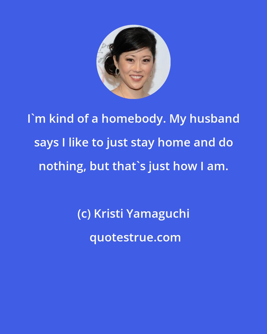 Kristi Yamaguchi: I'm kind of a homebody. My husband says I like to just stay home and do nothing, but that's just how I am.