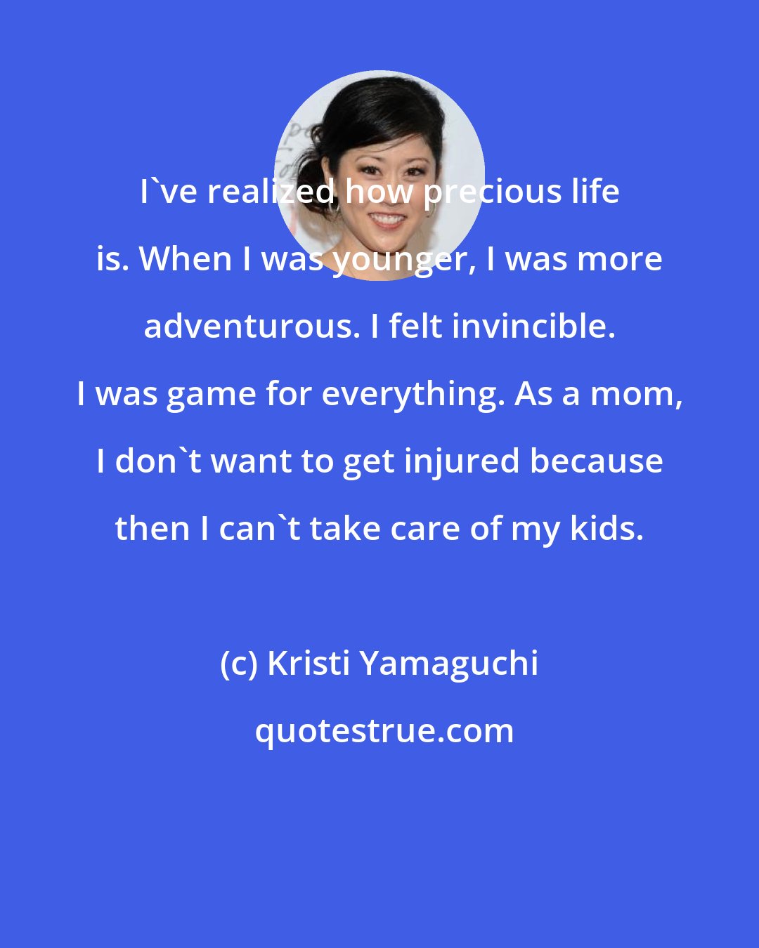Kristi Yamaguchi: I've realized how precious life is. When I was younger, I was more adventurous. I felt invincible. I was game for everything. As a mom, I don't want to get injured because then I can't take care of my kids.