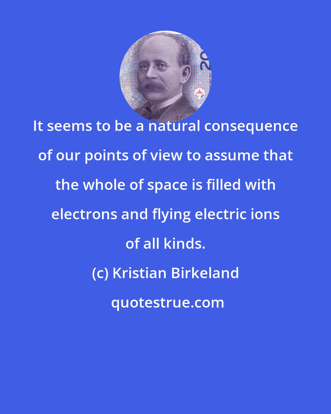 Kristian Birkeland: It seems to be a natural consequence of our points of view to assume that the whole of space is filled with electrons and flying electric ions of all kinds.