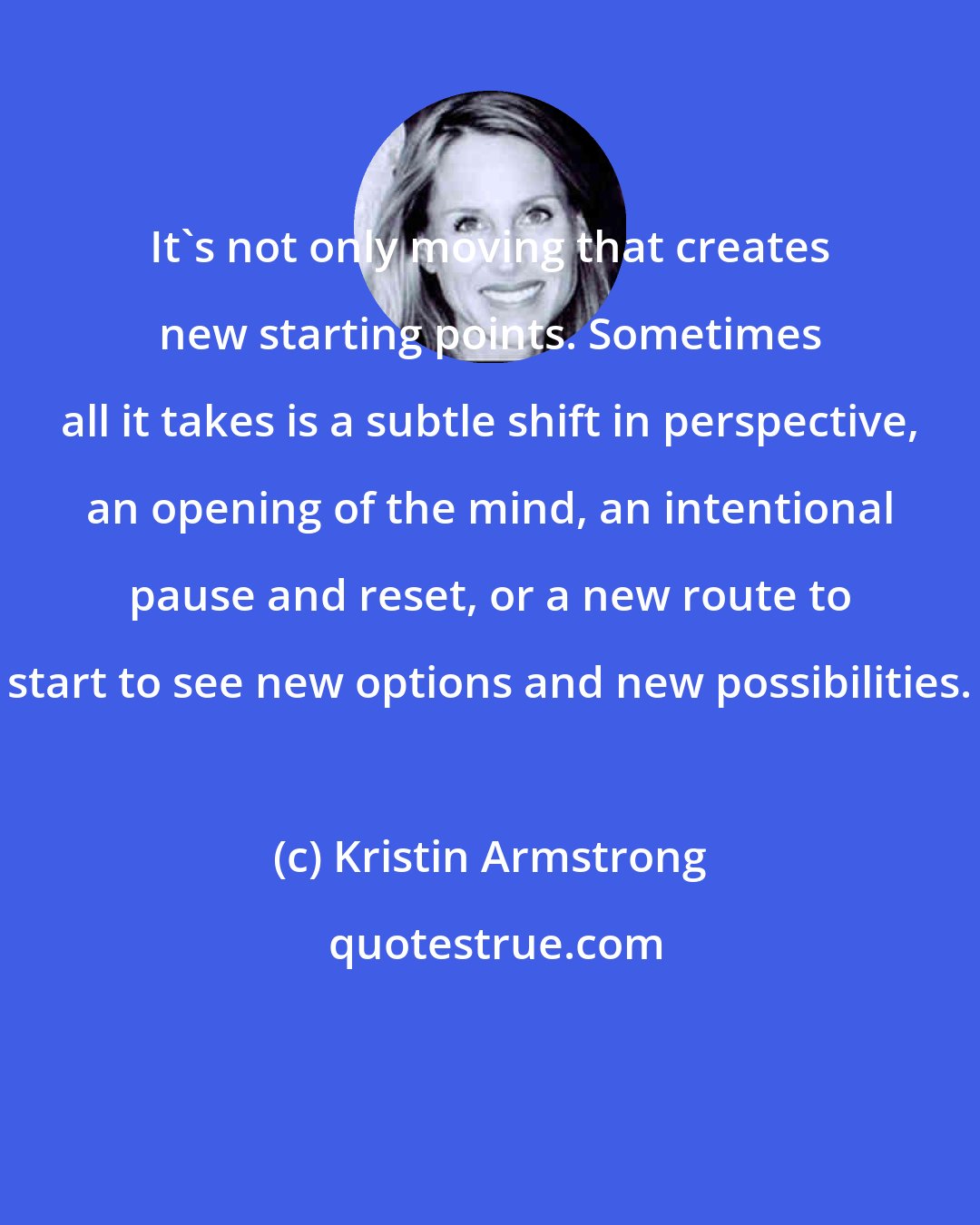 Kristin Armstrong: It's not only moving that creates new starting points. Sometimes all it takes is a subtle shift in perspective, an opening of the mind, an intentional pause and reset, or a new route to start to see new options and new possibilities.