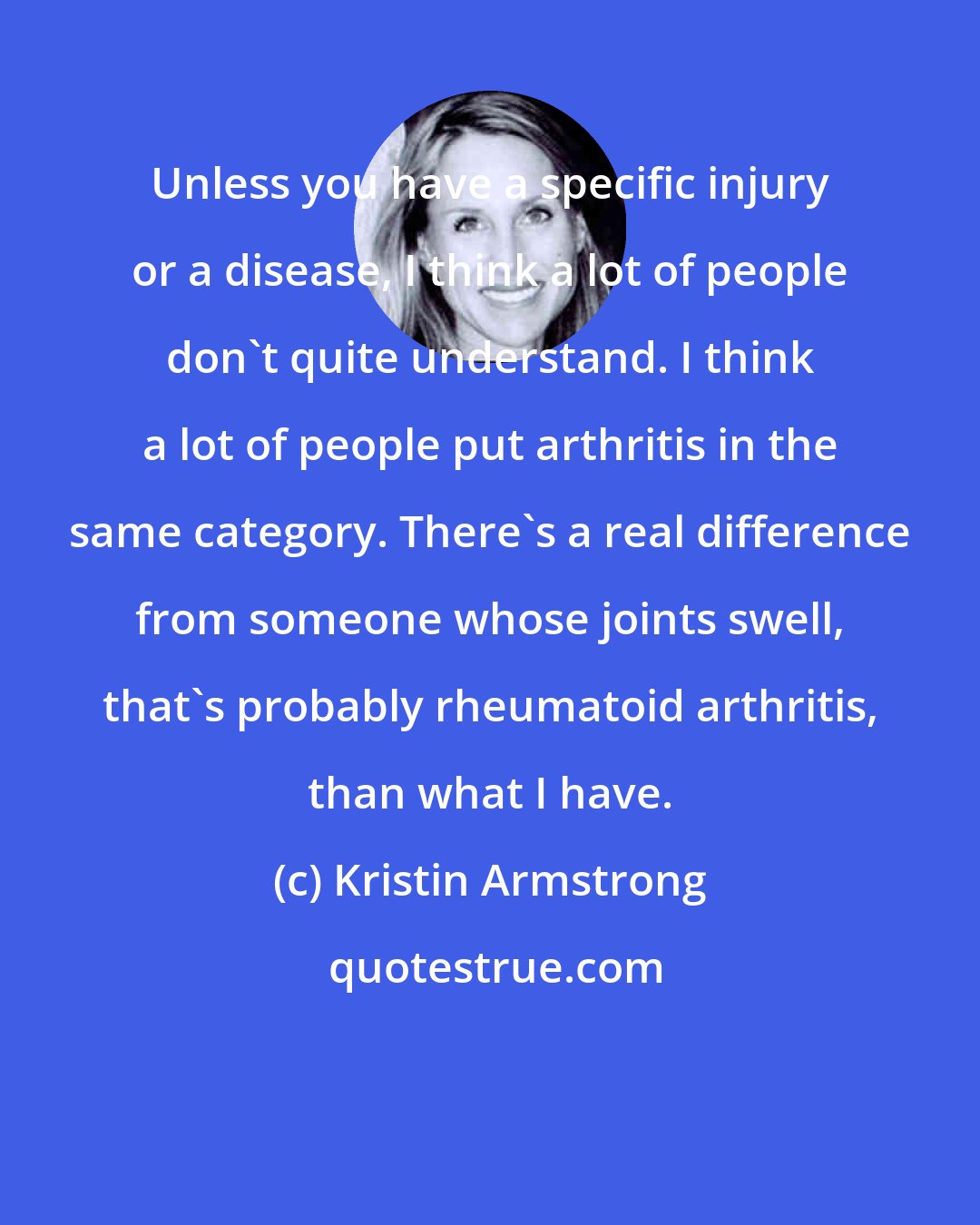 Kristin Armstrong: Unless you have a specific injury or a disease, I think a lot of people don't quite understand. I think a lot of people put arthritis in the same category. There's a real difference from someone whose joints swell, that's probably rheumatoid arthritis, than what I have.