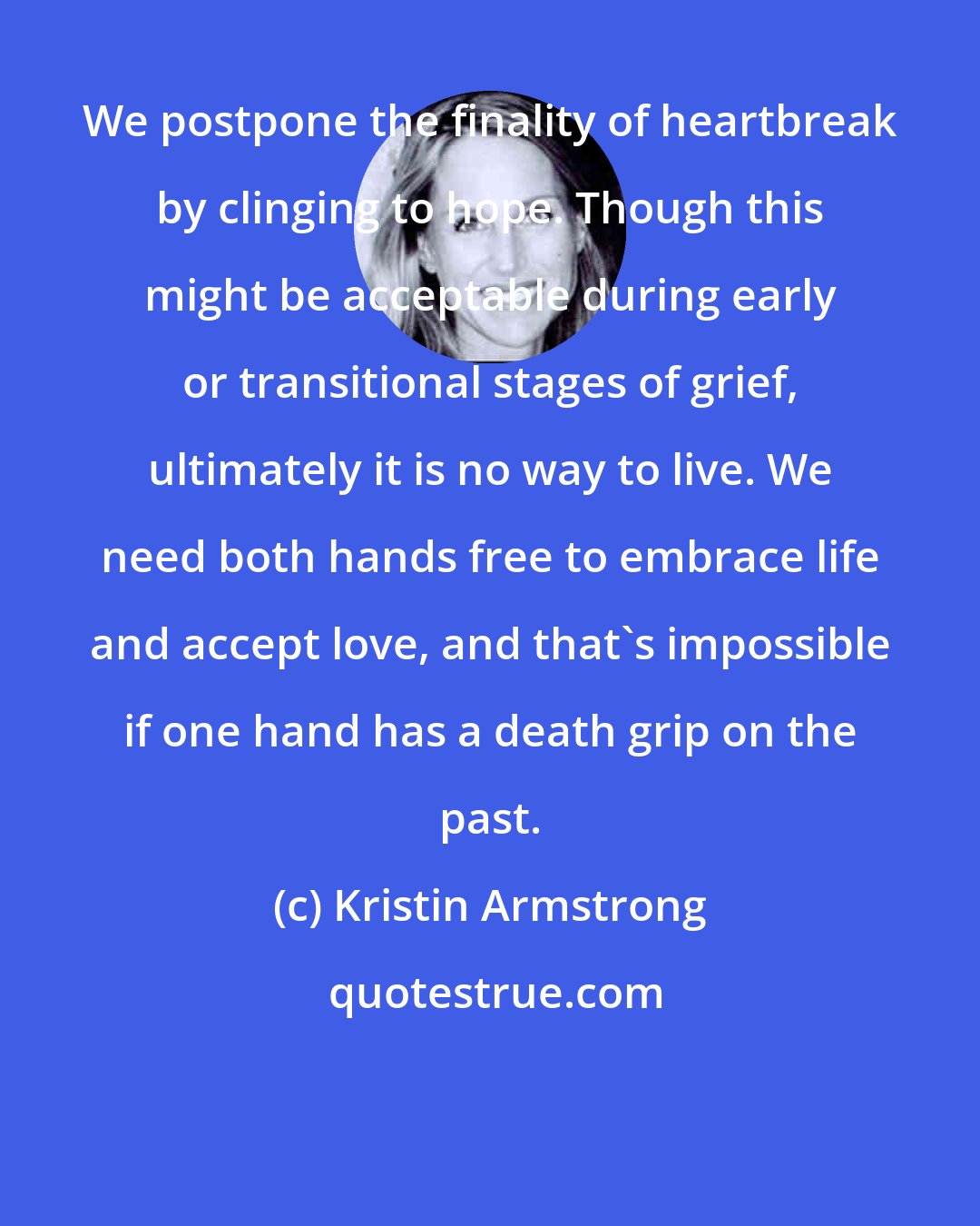 Kristin Armstrong: We postpone the finality of heartbreak by clinging to hope. Though this might be acceptable during early or transitional stages of grief, ultimately it is no way to live. We need both hands free to embrace life and accept love, and that's impossible if one hand has a death grip on the past.