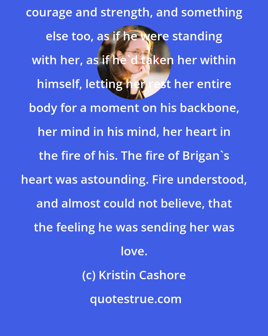 Kristin Cashore: Brigan was saying her name, and he was sending her a feeling. It was courage and strength, and something else too, as if he were standing with her, as if he'd taken her within himself, letting her rest her entire body for a moment on his backbone, her mind in his mind, her heart in the fire of his. The fire of Brigan's heart was astounding. Fire understood, and almost could not believe, that the feeling he was sending her was love.