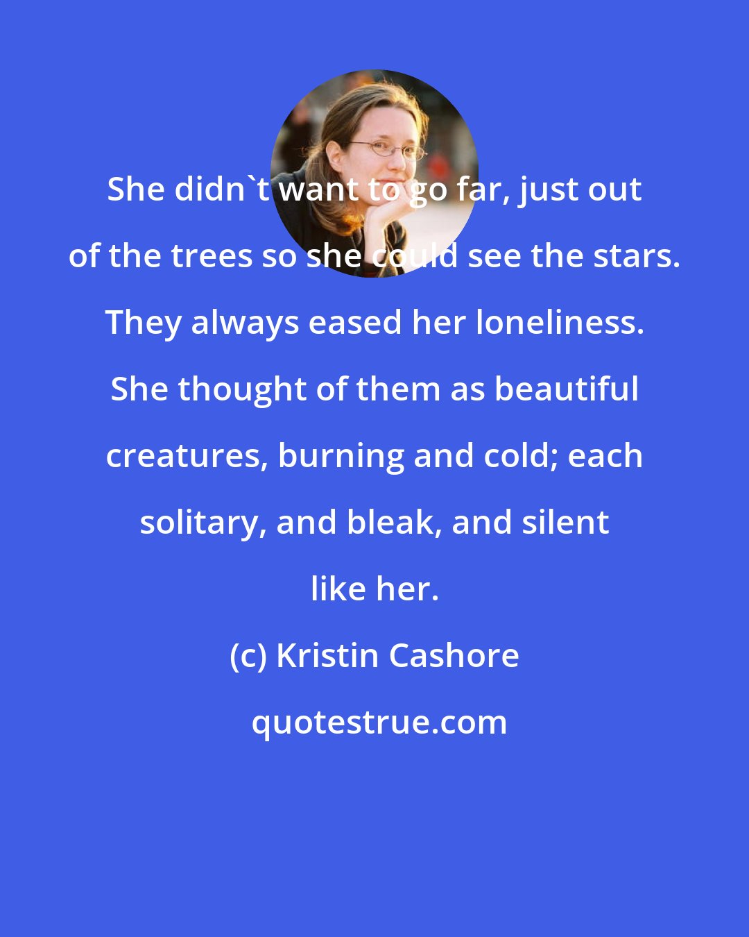 Kristin Cashore: She didn't want to go far, just out of the trees so she could see the stars. They always eased her loneliness. She thought of them as beautiful creatures, burning and cold; each solitary, and bleak, and silent like her.