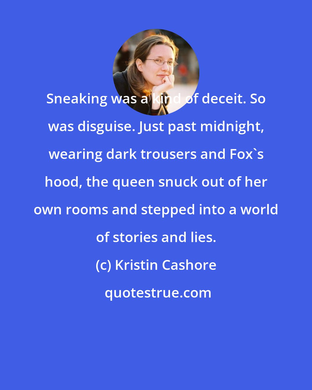Kristin Cashore: Sneaking was a kind of deceit. So was disguise. Just past midnight, wearing dark trousers and Fox's hood, the queen snuck out of her own rooms and stepped into a world of stories and lies.
