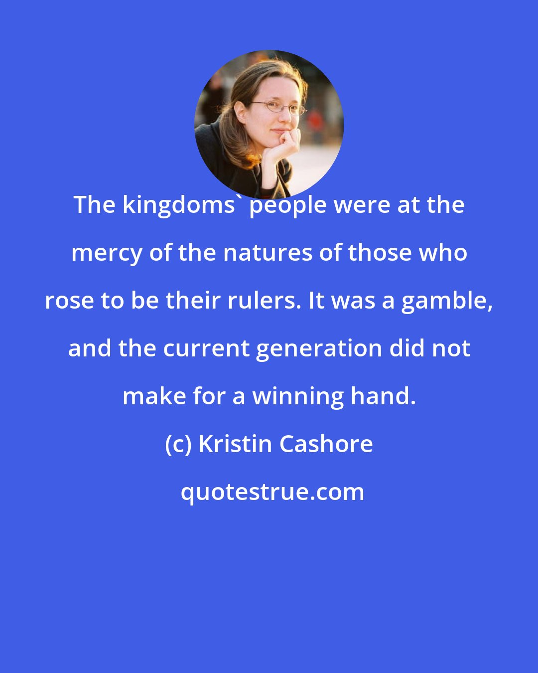 Kristin Cashore: The kingdoms' people were at the mercy of the natures of those who rose to be their rulers. It was a gamble, and the current generation did not make for a winning hand.