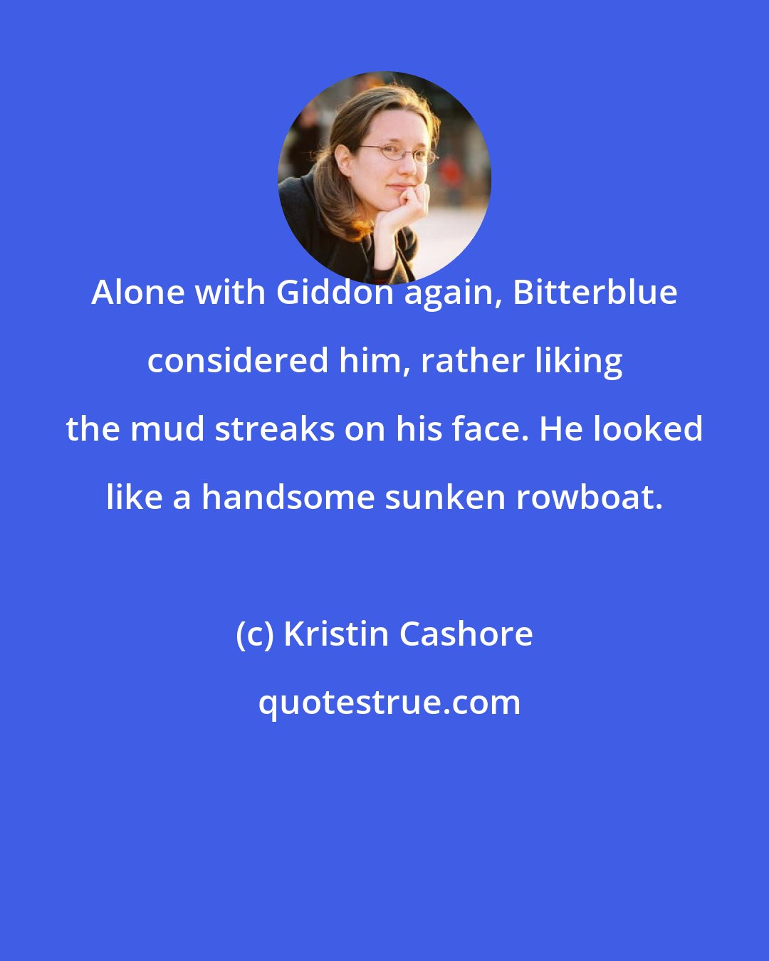 Kristin Cashore: Alone with Giddon again, Bitterblue considered him, rather liking the mud streaks on his face. He looked like a handsome sunken rowboat.