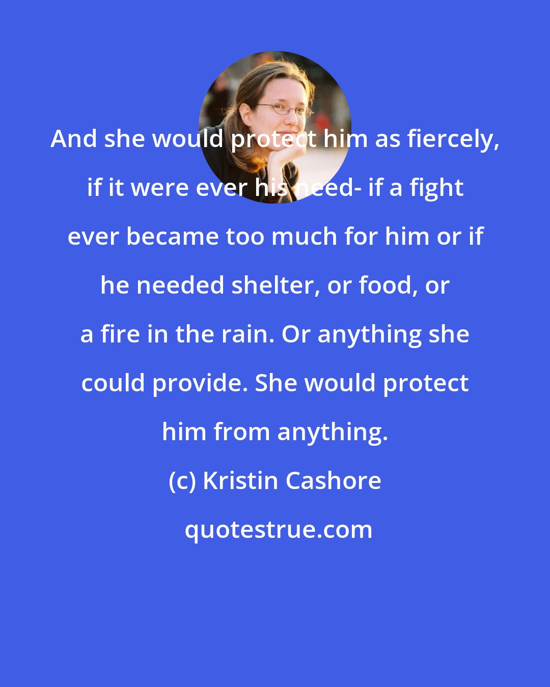 Kristin Cashore: And she would protect him as fiercely, if it were ever his need- if a fight ever became too much for him or if he needed shelter, or food, or a fire in the rain. Or anything she could provide. She would protect him from anything.