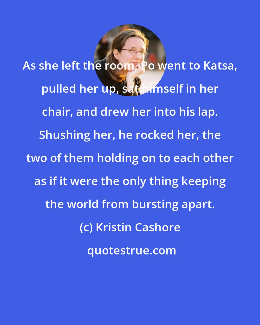 Kristin Cashore: As she left the room, Po went to Katsa, pulled her up, sat himself in her chair, and drew her into his lap. Shushing her, he rocked her, the two of them holding on to each other as if it were the only thing keeping the world from bursting apart.