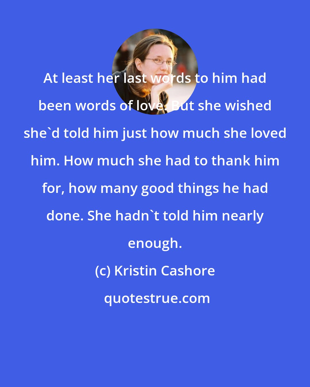 Kristin Cashore: At least her last words to him had been words of love. But she wished she'd told him just how much she loved him. How much she had to thank him for, how many good things he had done. She hadn't told him nearly enough.