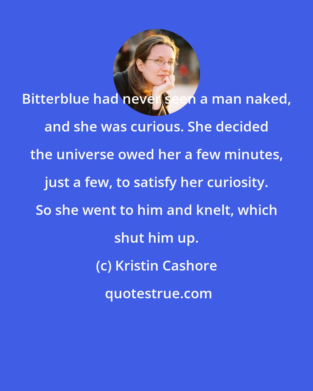 Kristin Cashore: Bitterblue had never seen a man naked, and she was curious. She decided the universe owed her a few minutes, just a few, to satisfy her curiosity. So she went to him and knelt, which shut him up.