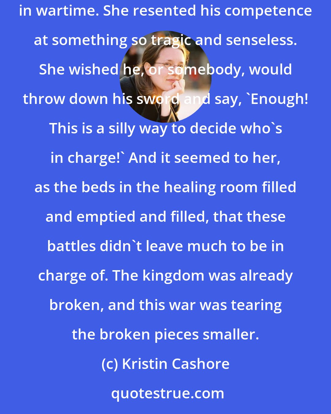 Kristin Cashore: Fire supposed he needed to be there in order to give rousing speeches and lead the charge into the fray, or whatever is was commanders did in wartime. She resented his competence at something so tragic and senseless. She wished he, or somebody, would throw down his sword and say, 'Enough! This is a silly way to decide who's in charge!' And it seemed to her, as the beds in the healing room filled and emptied and filled, that these battles didn't leave much to be in charge of. The kingdom was already broken, and this war was tearing the broken pieces smaller.