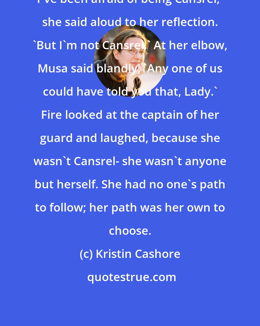 Kristin Cashore: I've been afraid of being Cansrel,' she said aloud to her reflection. 'But I'm not Cansrel.' At her elbow, Musa said blandly, 'Any one of us could have told you that, Lady.' Fire looked at the captain of her guard and laughed, because she wasn't Cansrel- she wasn't anyone but herself. She had no one's path to follow; her path was her own to choose.