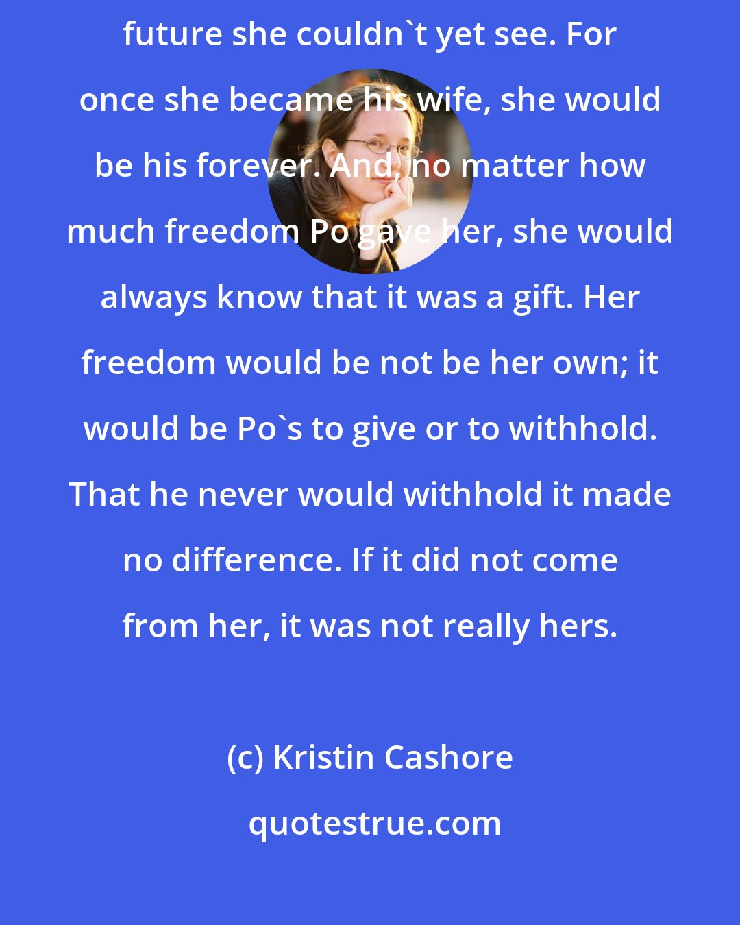 Kristin Cashore: If she took Po as her husband, she would be making promises about a future she couldn't yet see. For once she became his wife, she would be his forever. And, no matter how much freedom Po gave her, she would always know that it was a gift. Her freedom would be not be her own; it would be Po's to give or to withhold. That he never would withhold it made no difference. If it did not come from her, it was not really hers.