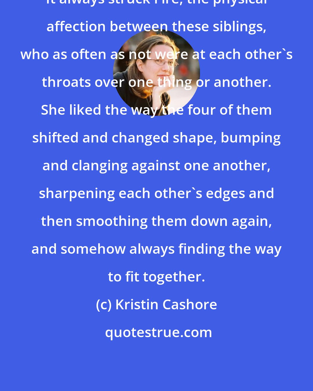 Kristin Cashore: It always struck Fire, the physical affection between these siblings, who as often as not were at each other's throats over one thing or another. She liked the way the four of them shifted and changed shape, bumping and clanging against one another, sharpening each other's edges and then smoothing them down again, and somehow always finding the way to fit together.