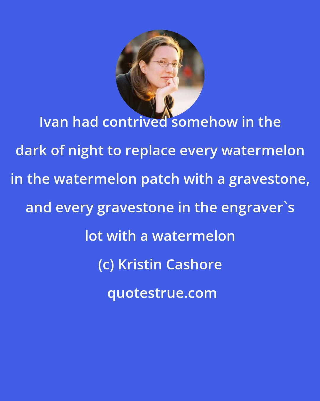 Kristin Cashore: Ivan had contrived somehow in the dark of night to replace every watermelon in the watermelon patch with a gravestone, and every gravestone in the engraver's lot with a watermelon