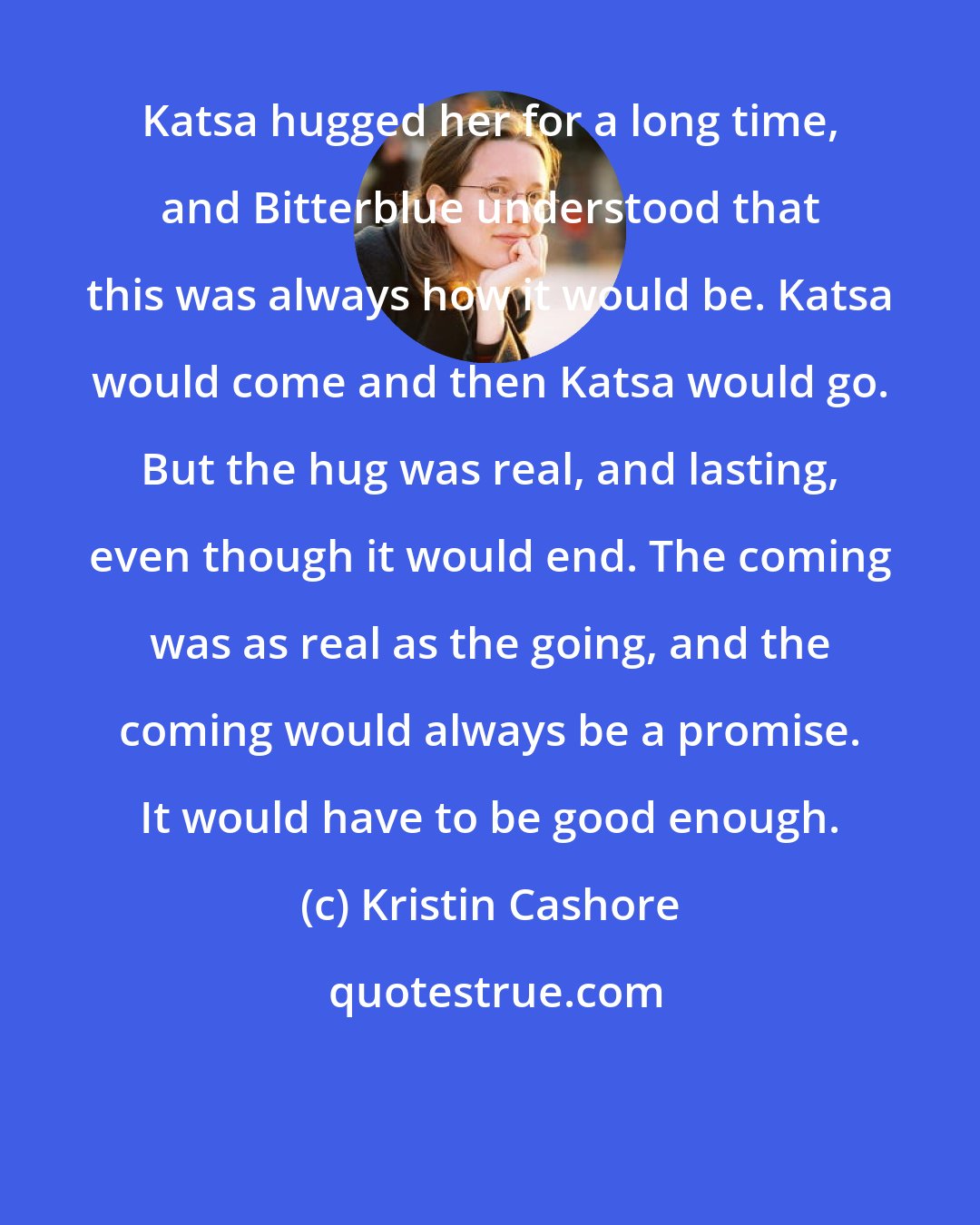 Kristin Cashore: Katsa hugged her for a long time, and Bitterblue understood that this was always how it would be. Katsa would come and then Katsa would go. But the hug was real, and lasting, even though it would end. The coming was as real as the going, and the coming would always be a promise. It would have to be good enough.