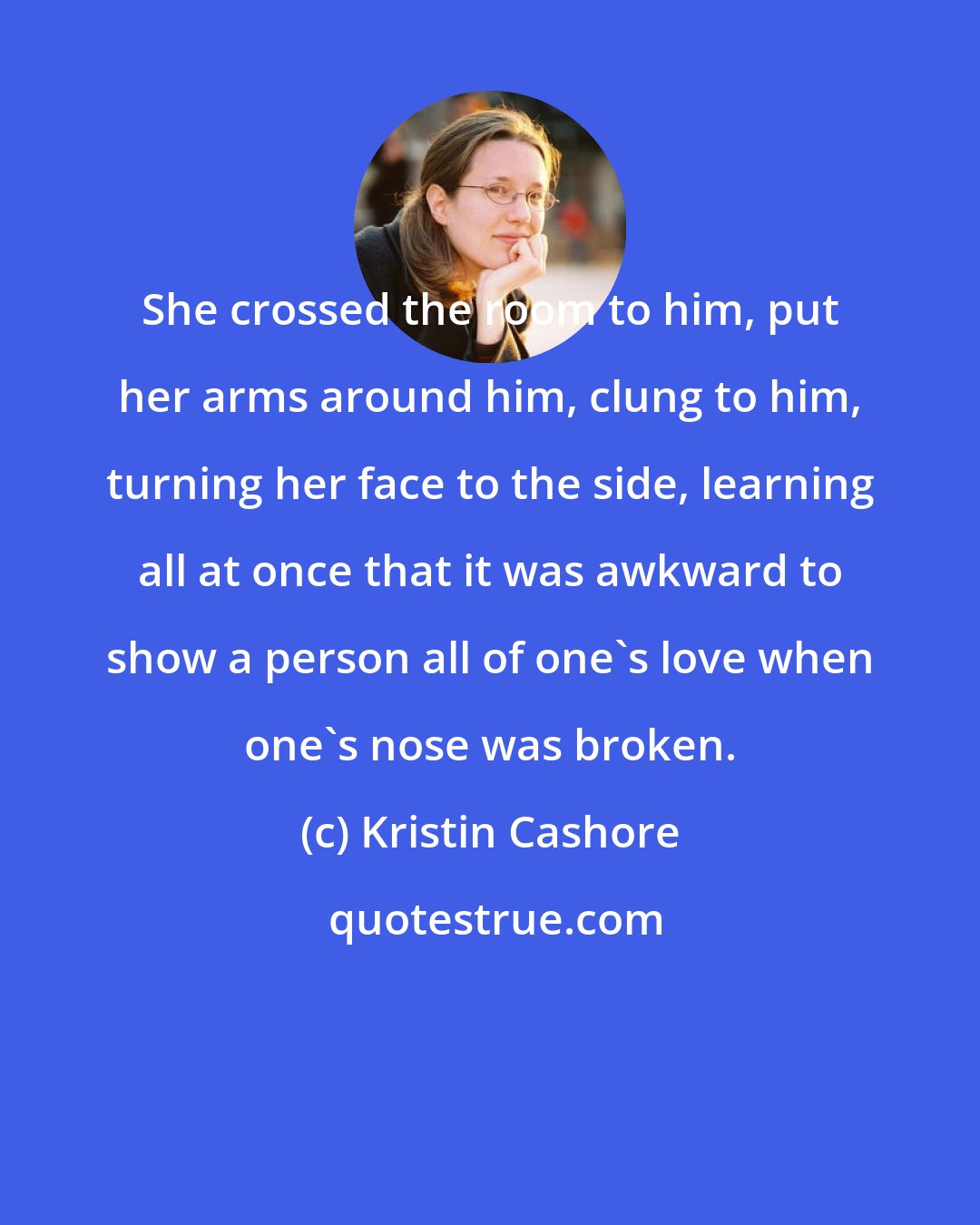 Kristin Cashore: She crossed the room to him, put her arms around him, clung to him, turning her face to the side, learning all at once that it was awkward to show a person all of one's love when one's nose was broken.