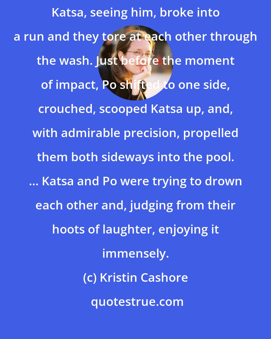 Kristin Cashore: Suddenly Po shot into the courtyard from the north vestibule whooping. Katsa, seeing him, broke into a run and they tore at each other through the wash. Just before the moment of impact, Po shifted to one side, crouched, scooped Katsa up, and, with admirable precision, propelled them both sideways into the pool. ... Katsa and Po were trying to drown each other and, judging from their hoots of laughter, enjoying it immensely.