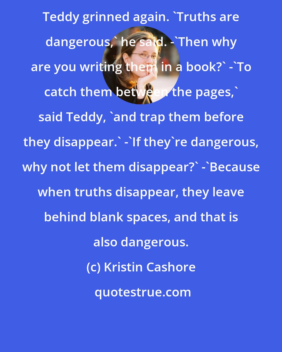 Kristin Cashore: Teddy grinned again. 'Truths are dangerous,' he said. -'Then why are you writing them in a book?' -'To catch them between the pages,' said Teddy, 'and trap them before they disappear.' -'If they're dangerous, why not let them disappear?' -'Because when truths disappear, they leave behind blank spaces, and that is also dangerous.