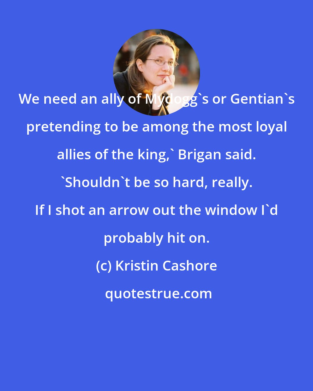 Kristin Cashore: We need an ally of Mydogg's or Gentian's pretending to be among the most loyal allies of the king,' Brigan said. 'Shouldn't be so hard, really. If I shot an arrow out the window I'd probably hit on.