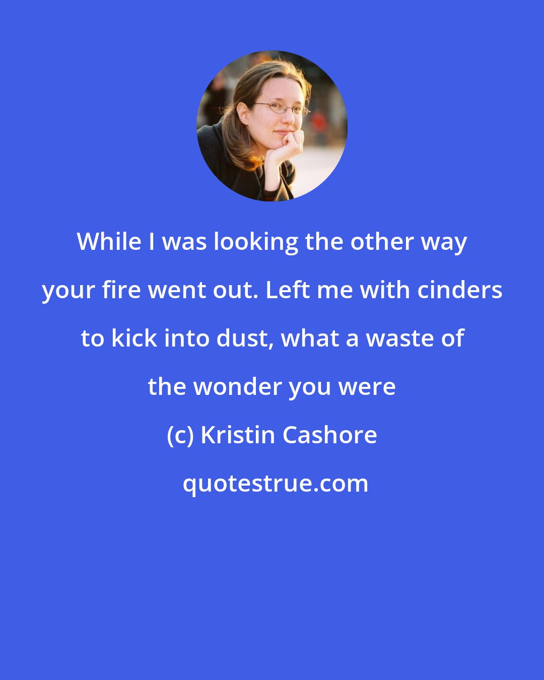 Kristin Cashore: While I was looking the other way your fire went out. Left me with cinders to kick into dust, what a waste of the wonder you were