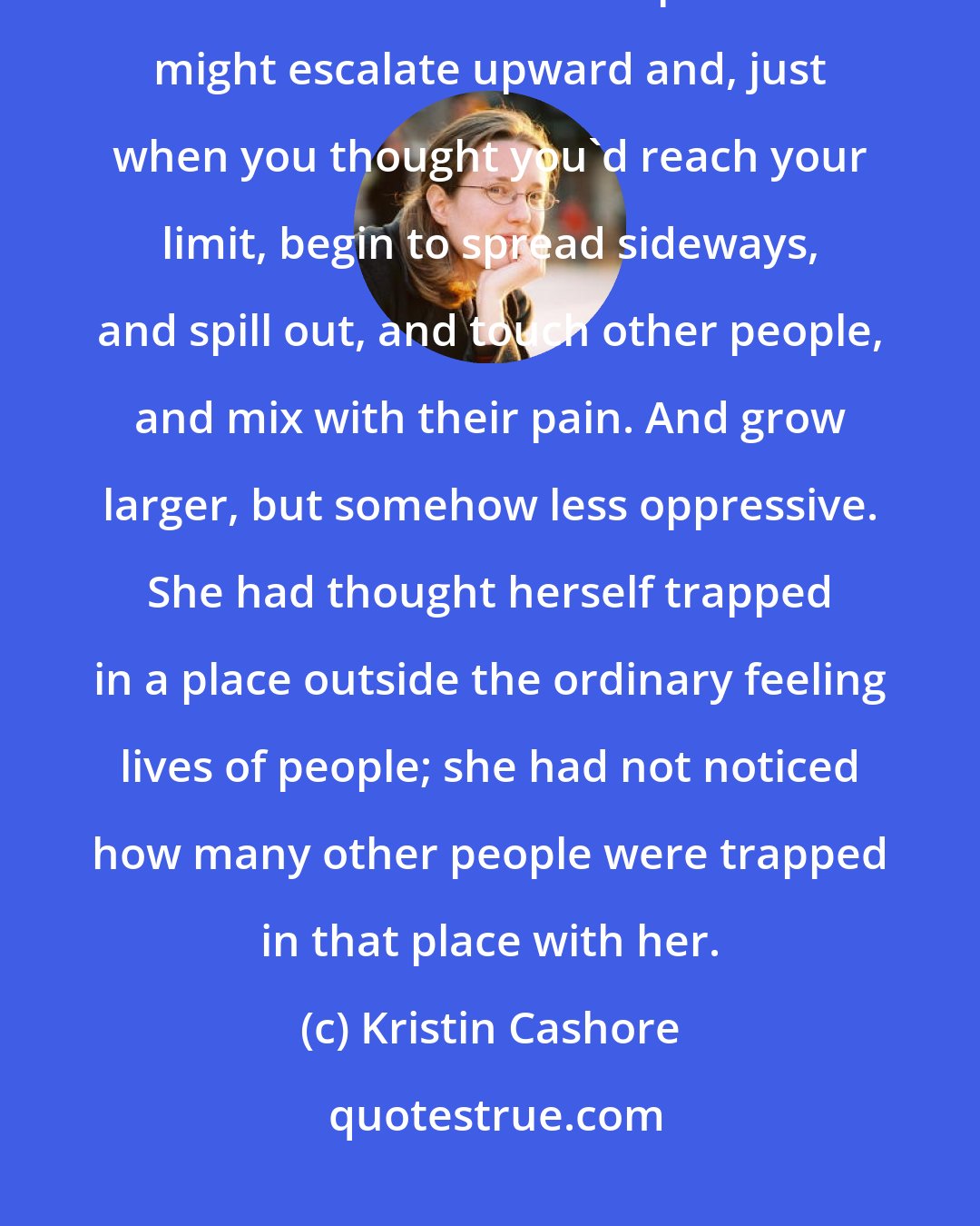 Kristin Cashore: ...you could not measure love on a scale of degrees, and now she understood that it was the same with pain. Pain might escalate upward and, just when you thought you'd reach your limit, begin to spread sideways, and spill out, and touch other people, and mix with their pain. And grow larger, but somehow less oppressive. She had thought herself trapped in a place outside the ordinary feeling lives of people; she had not noticed how many other people were trapped in that place with her.