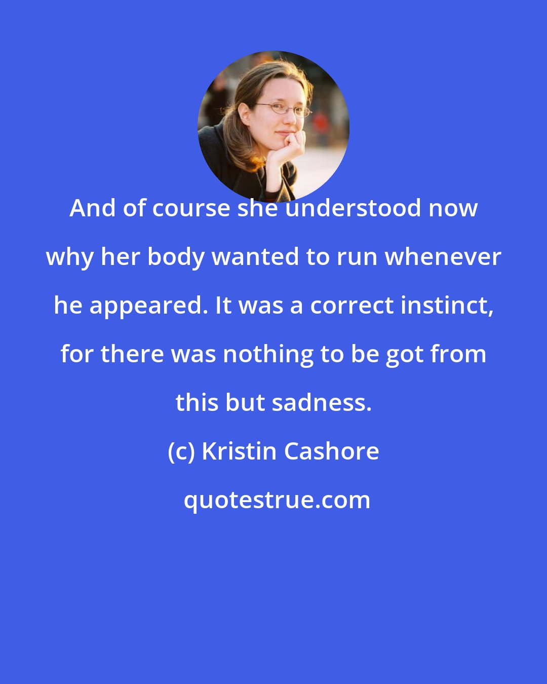 Kristin Cashore: And of course she understood now why her body wanted to run whenever he appeared. It was a correct instinct, for there was nothing to be got from this but sadness.