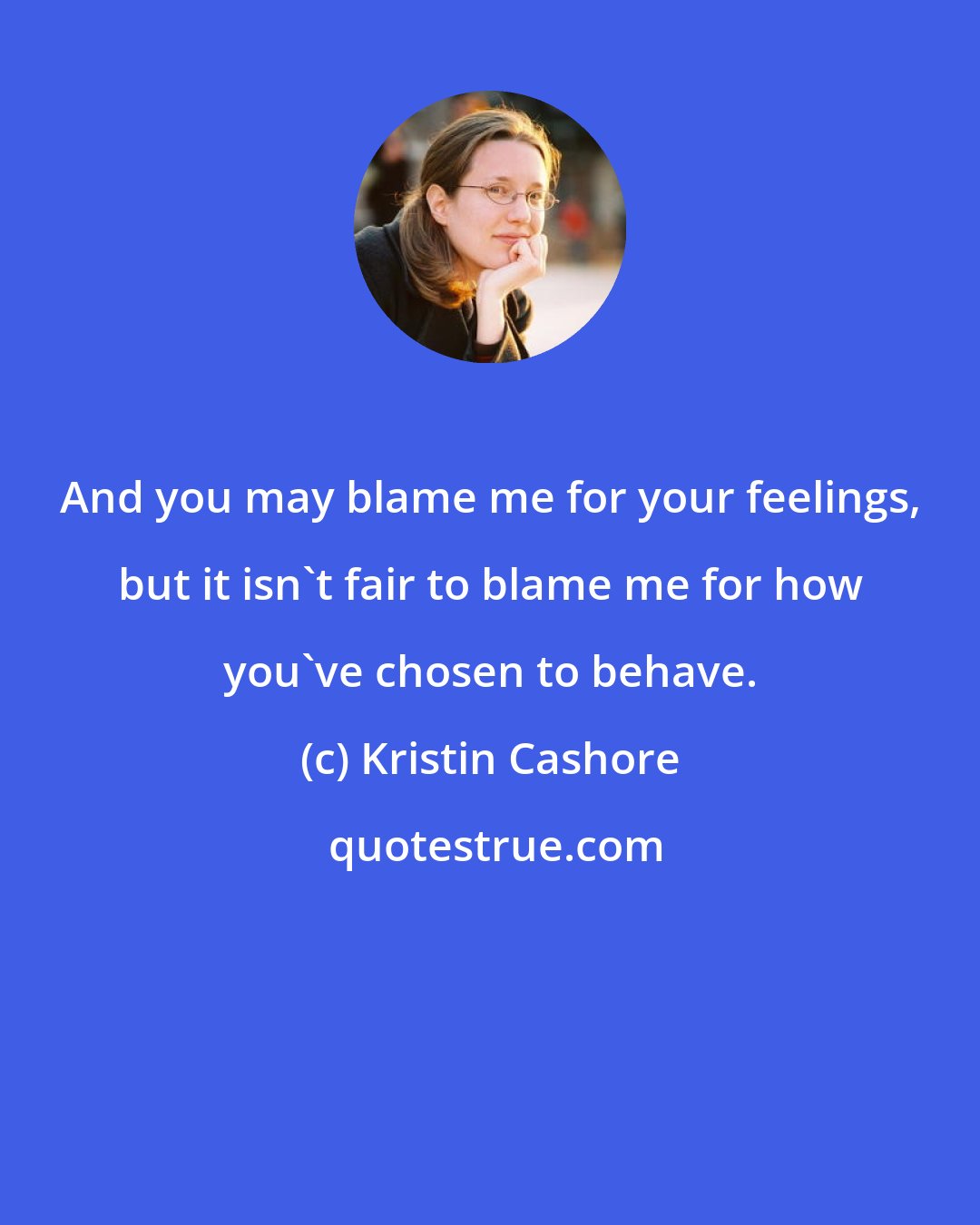 Kristin Cashore: And you may blame me for your feelings, but it isn't fair to blame me for how you've chosen to behave.