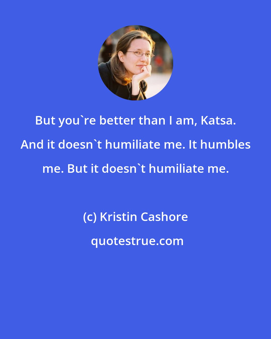 Kristin Cashore: But you're better than I am, Katsa. And it doesn't humiliate me. It humbles me. But it doesn't humiliate me.