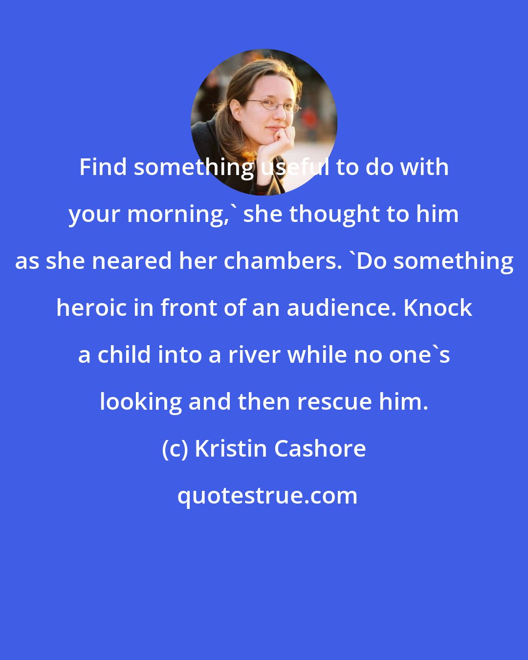 Kristin Cashore: Find something useful to do with your morning,' she thought to him as she neared her chambers. 'Do something heroic in front of an audience. Knock a child into a river while no one's looking and then rescue him.