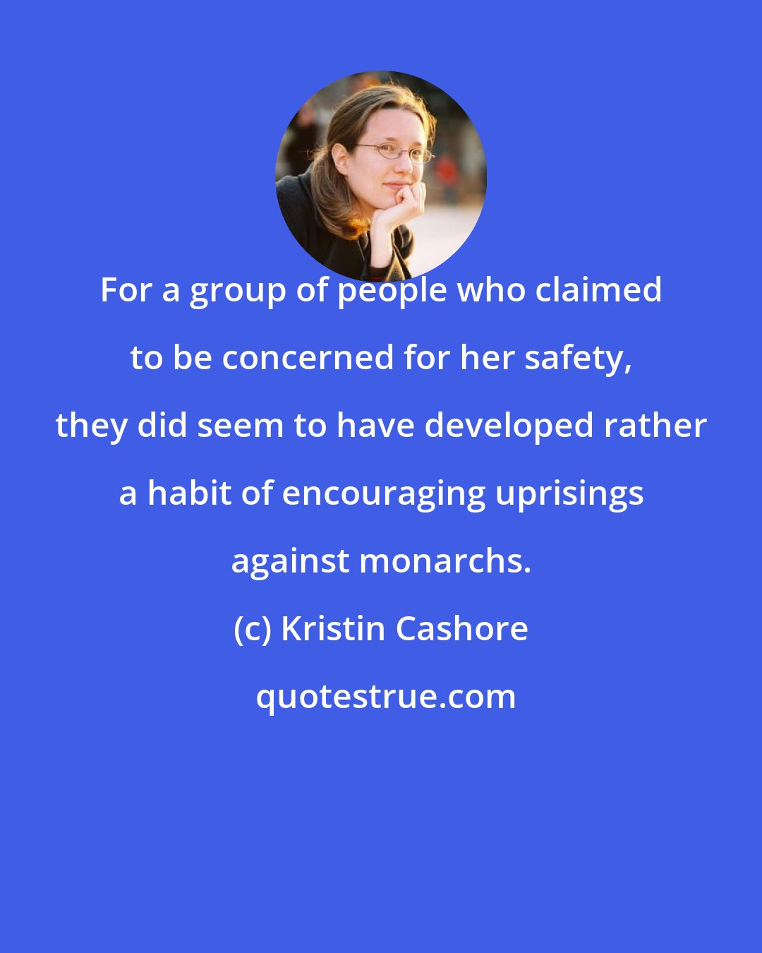 Kristin Cashore: For a group of people who claimed to be concerned for her safety, they did seem to have developed rather a habit of encouraging uprisings against monarchs.