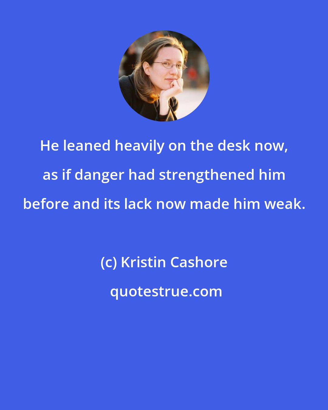 Kristin Cashore: He leaned heavily on the desk now, as if danger had strengthened him before and its lack now made him weak.