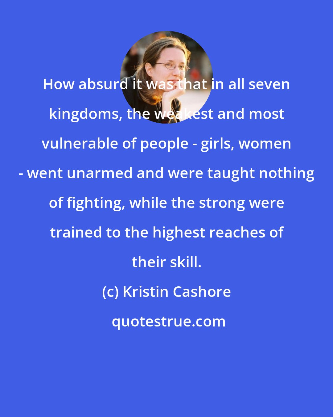 Kristin Cashore: How absurd it was that in all seven kingdoms, the weakest and most vulnerable of people - girls, women - went unarmed and were taught nothing of fighting, while the strong were trained to the highest reaches of their skill.