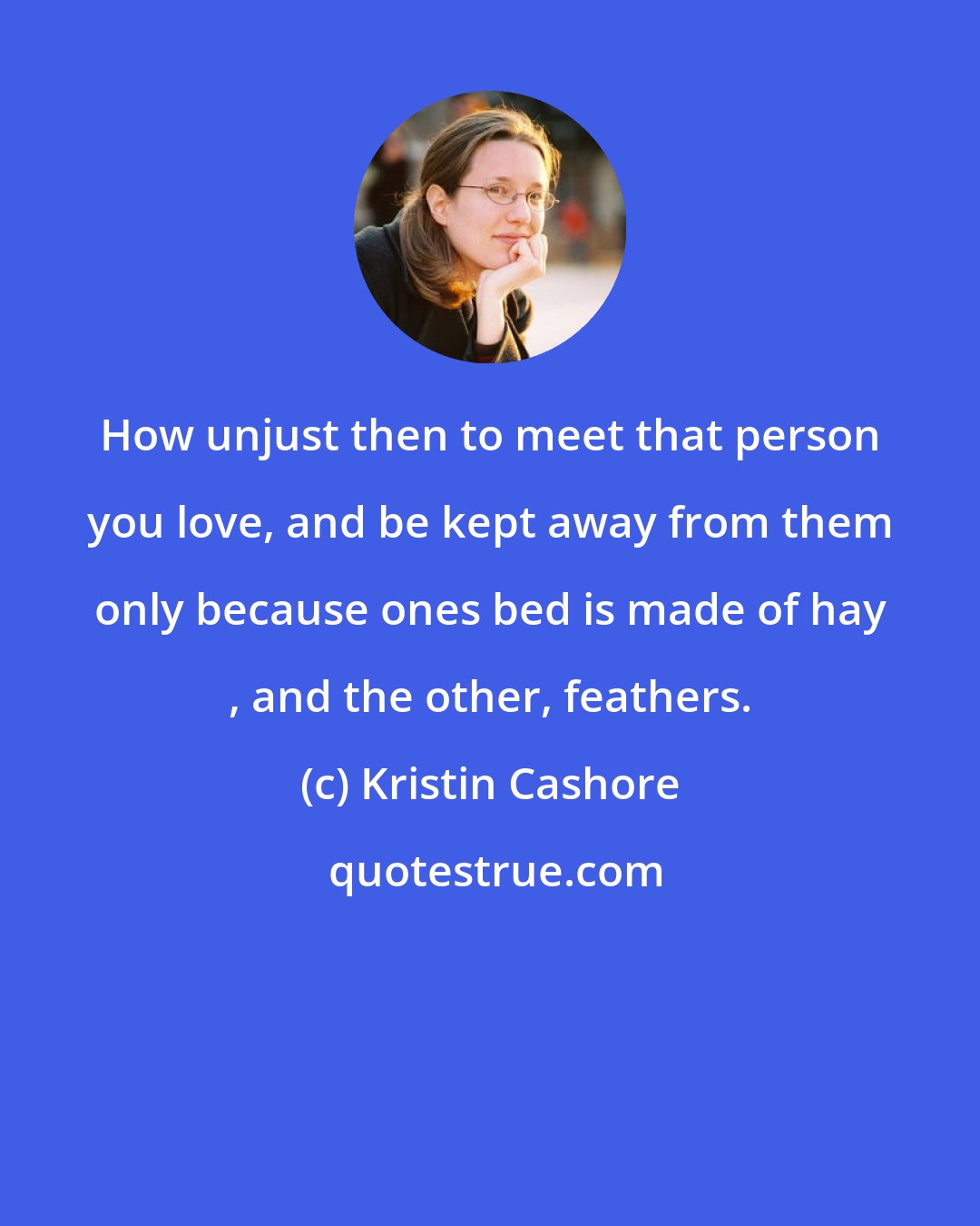 Kristin Cashore: How unjust then to meet that person you love, and be kept away from them only because ones bed is made of hay , and the other, feathers.