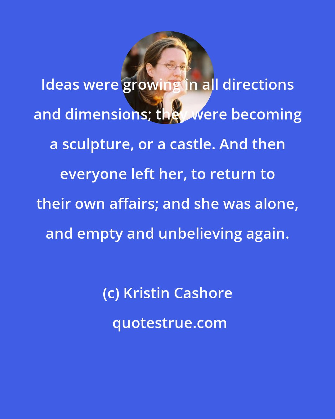 Kristin Cashore: Ideas were growing in all directions and dimensions; they were becoming a sculpture, or a castle. And then everyone left her, to return to their own affairs; and she was alone, and empty and unbelieving again.