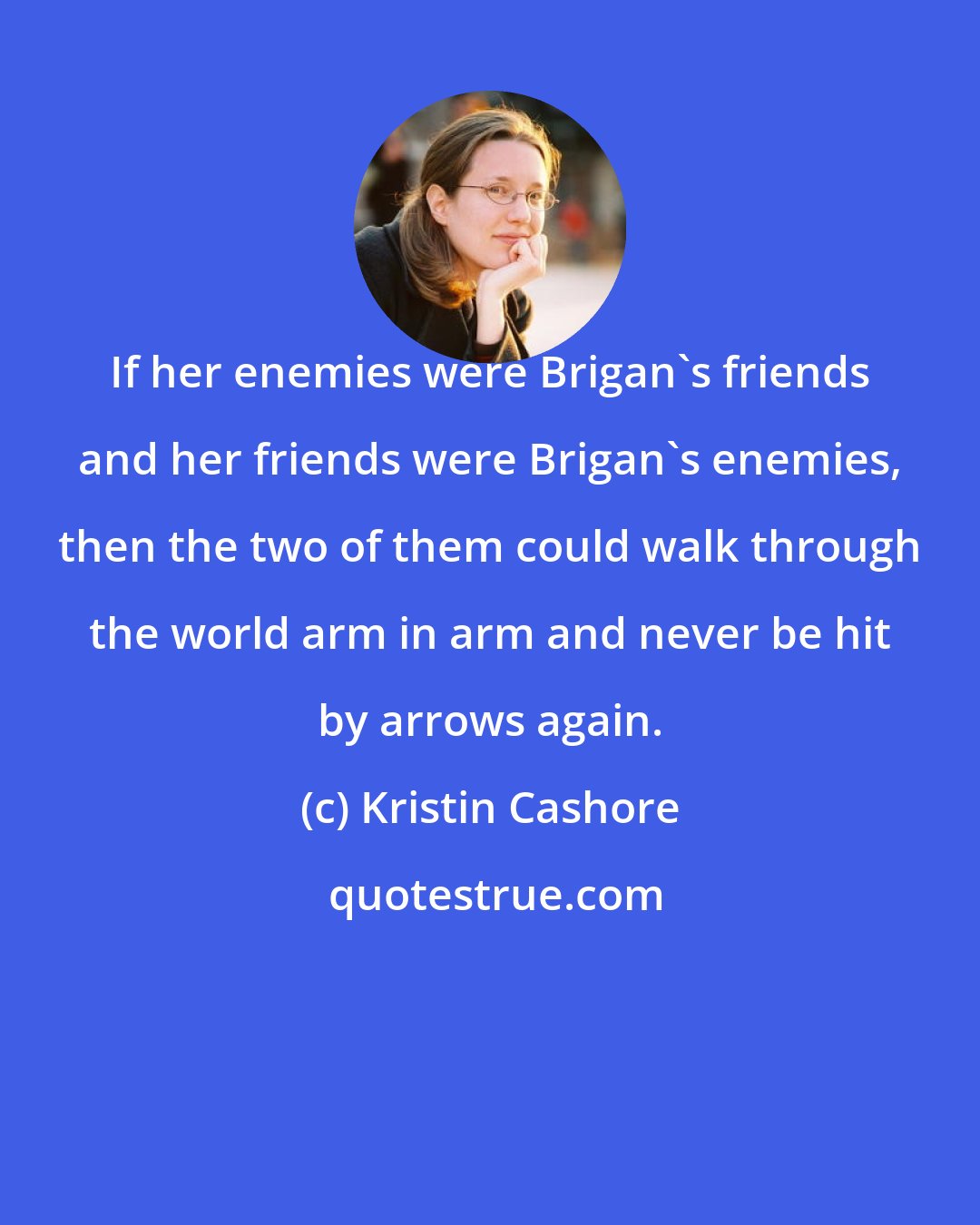 Kristin Cashore: If her enemies were Brigan's friends and her friends were Brigan's enemies, then the two of them could walk through the world arm in arm and never be hit by arrows again.