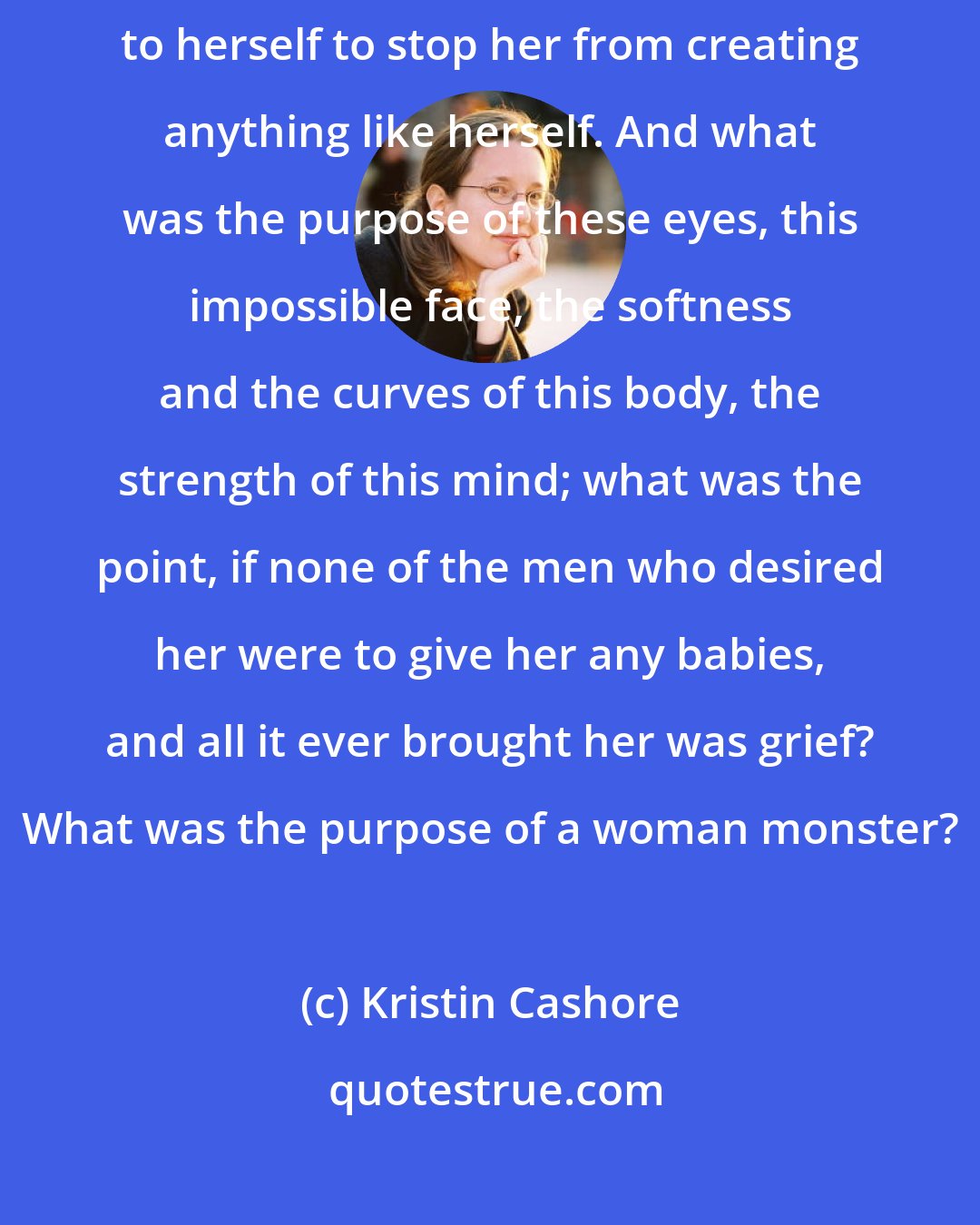 Kristin Cashore: It made Fire so angry, the thought of such a medicine, a violence done to herself to stop her from creating anything like herself. And what was the purpose of these eyes, this impossible face, the softness and the curves of this body, the strength of this mind; what was the point, if none of the men who desired her were to give her any babies, and all it ever brought her was grief? What was the purpose of a woman monster?