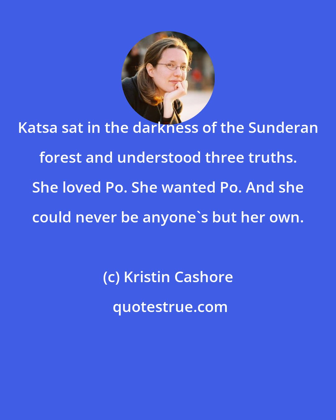 Kristin Cashore: Katsa sat in the darkness of the Sunderan forest and understood three truths. She loved Po. She wanted Po. And she could never be anyone's but her own.