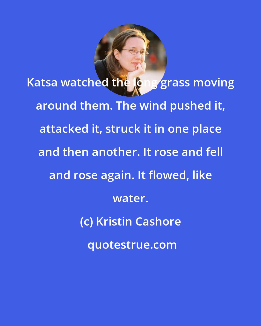 Kristin Cashore: Katsa watched the long grass moving around them. The wind pushed it, attacked it, struck it in one place and then another. It rose and fell and rose again. It flowed, like water.