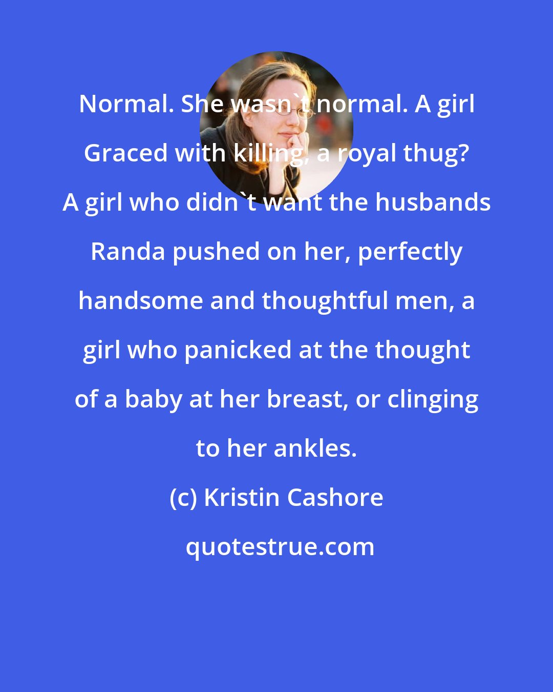 Kristin Cashore: Normal. She wasn't normal. A girl Graced with killing, a royal thug? A girl who didn't want the husbands Randa pushed on her, perfectly handsome and thoughtful men, a girl who panicked at the thought of a baby at her breast, or clinging to her ankles.