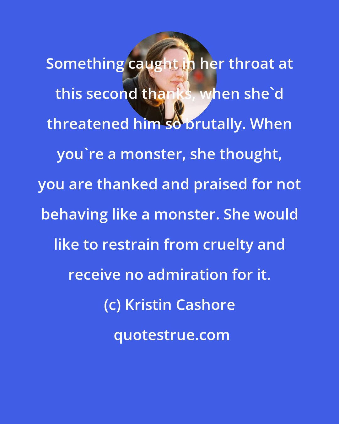 Kristin Cashore: Something caught in her throat at this second thanks, when she'd threatened him so brutally. When you're a monster, she thought, you are thanked and praised for not behaving like a monster. She would like to restrain from cruelty and receive no admiration for it.