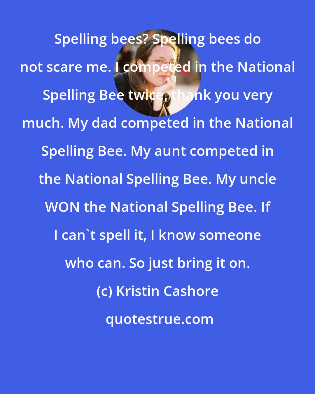 Kristin Cashore: Spelling bees? Spelling bees do not scare me. I competed in the National Spelling Bee twice, thank you very much. My dad competed in the National Spelling Bee. My aunt competed in the National Spelling Bee. My uncle WON the National Spelling Bee. If I can't spell it, I know someone who can. So just bring it on.