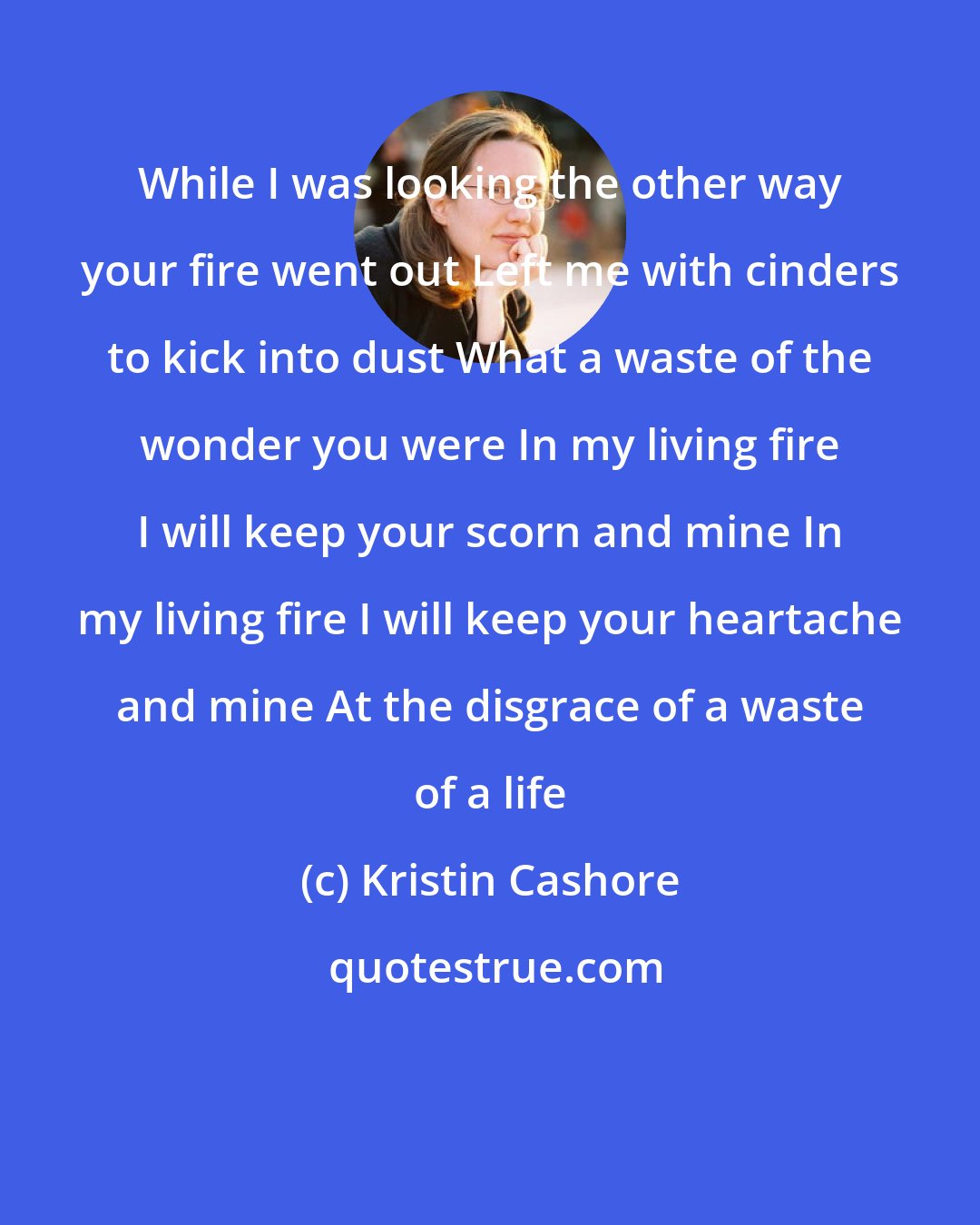 Kristin Cashore: While I was looking the other way your fire went out Left me with cinders to kick into dust What a waste of the wonder you were In my living fire I will keep your scorn and mine In my living fire I will keep your heartache and mine At the disgrace of a waste of a life